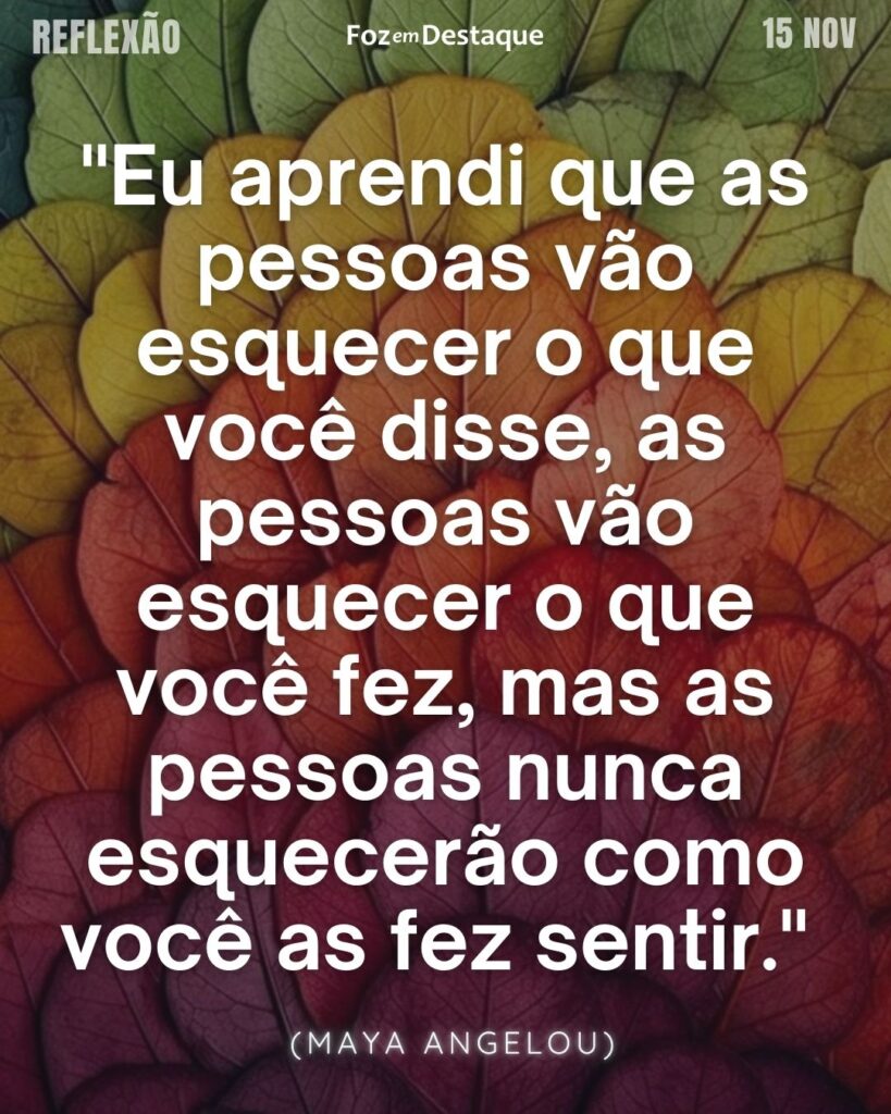 Reflexão 15 de novembro 2024
"Eu aprendi que as pessoas vão esquecer o que você disse, as pessoas vão esquecer o que você fez, mas as pessoas nunca esquecerão como você as fez sentir."   (Maya Angelou)