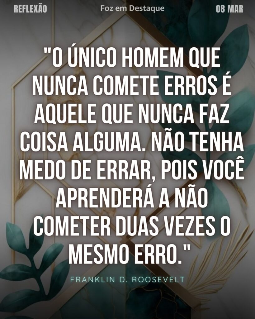 "O único homem que nunca comete erros é aquele que nunca faz coisa alguma. Não tenha medo de errar, pois você aprenderá a não cometer duas vezes o mesmo erro." (Franklin D. Roosevelt)
Reflexão 08 de março 2025 Foz em Destaque "Sua Vida mais divertida!!!"