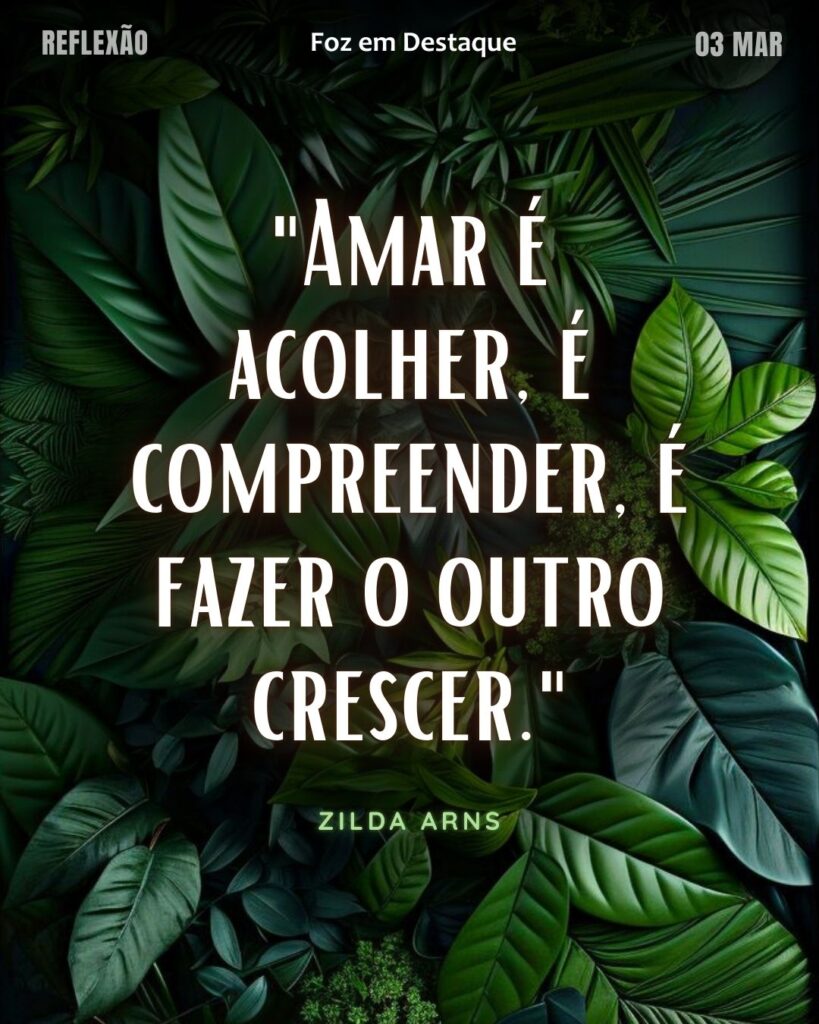 "Amar é acolher, é compreender, é fazer o outro crescer."
 (Zilda Arns)
Reflexão 03 de março 2025 Foz em Destaque "Sua Vida mais divertida!!!"