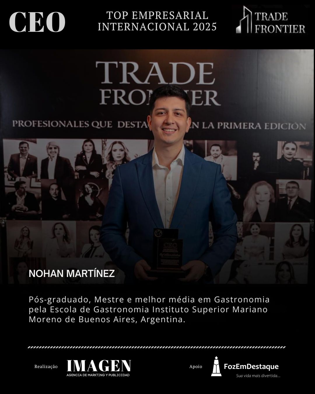 NOHAN MARTÍNEZ, Pós-graduado, Mestre e melhor média em Gastronomia pela Escola de Gastronomia Instituto Superior Mariano Moreno de Buenos Aires, Argentina.

CEO Prêmio Top Empresarial FozEmDestaque 