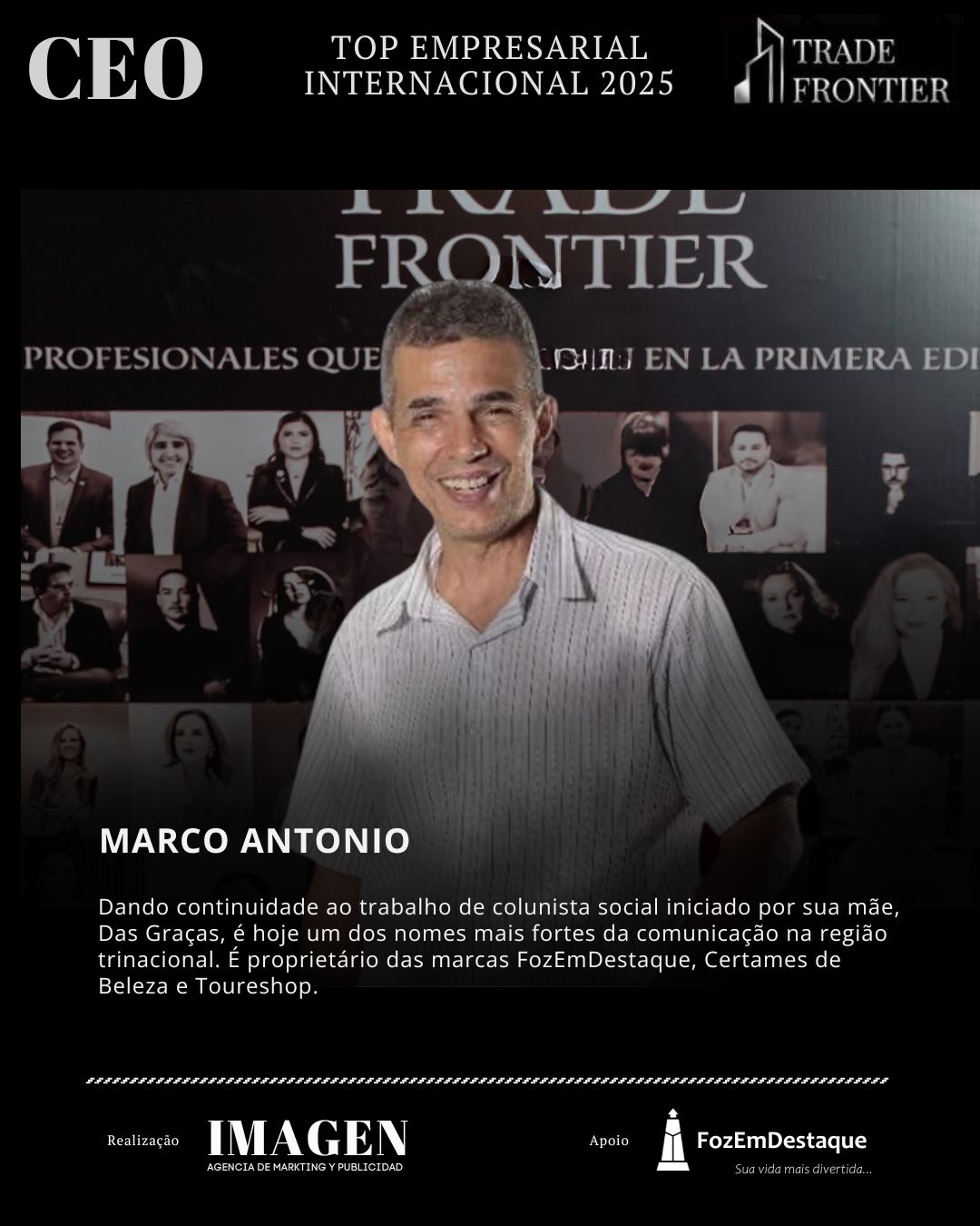 MARCO ANTONIO

Dando continuidade ao trabalho de colunista social iniciado por sua mãe, Das Graças, é hoje um dos nomes mais fortes da comunicação na região trinacional. É proprietário das marcas FozEmDestaque, Certames de Beleza e Toureshop.. Marco Antonio Freire

CEO Prêmio Top Empresarial FozEmDestaque 
